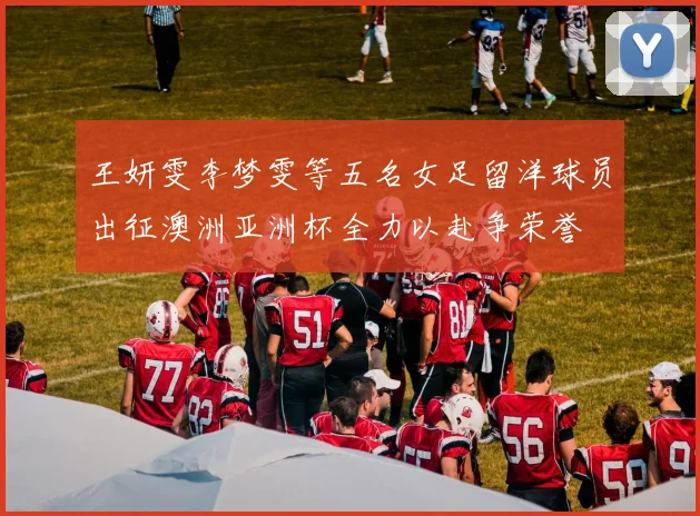 王妍雯李梦雯等五名女足留洋球员出征澳洲亚洲杯全力以赴争荣誉