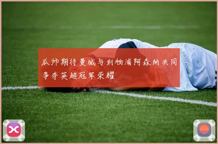 瓜帅期待曼城与利物浦阿森纳共同争夺英超冠军荣耀