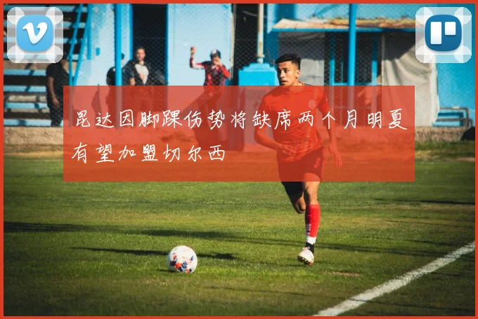 昆达因脚踝伤势将缺席两个月明夏有望加盟切尔西