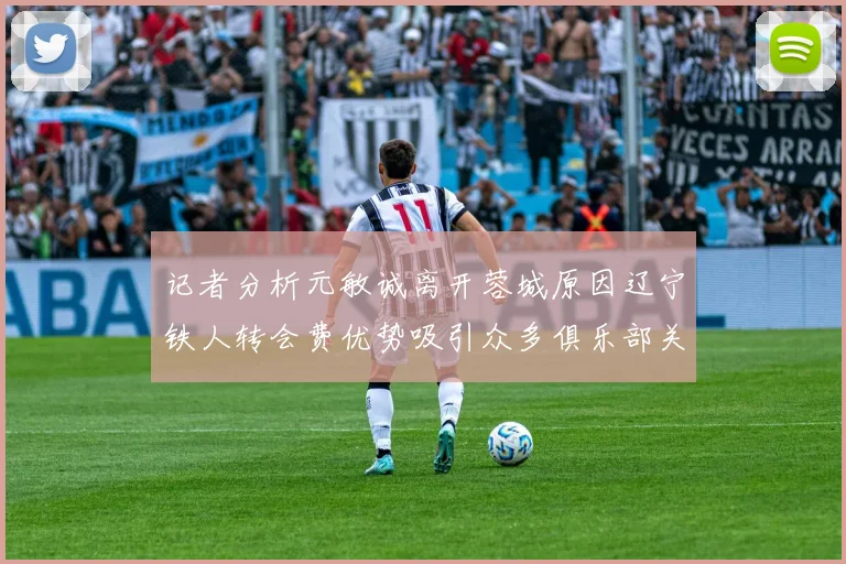 记者分析元敏诚离开蓉城原因辽宁铁人转会费优势吸引众多俱乐部关注