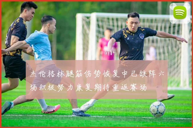 杰伦格林腿筋伤势恢复中已缺阵六场积极努力康复期待重返赛场