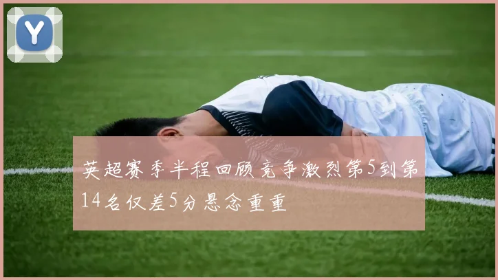 英超赛季半程回顾竞争激烈第5到第14名仅差5分悬念重重