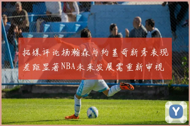 拓媒评论杨瀚森与约基奇新秀表现差距显著NBA未来发展需重新审视