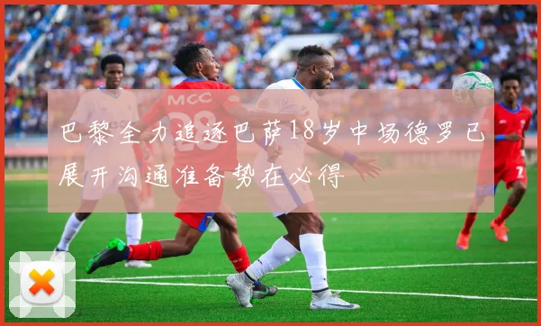 巴黎全力追逐巴萨18岁中场德罗已展开沟通准备势在必得