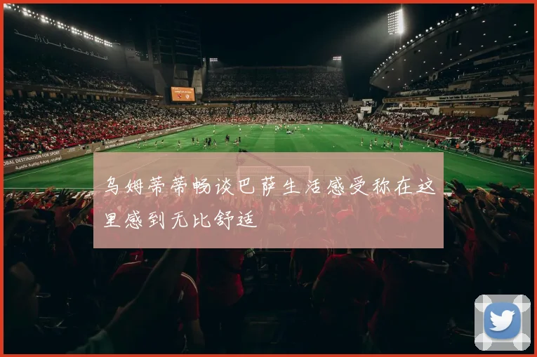 乌姆蒂蒂畅谈巴萨生活感受称在这里感到无比舒适