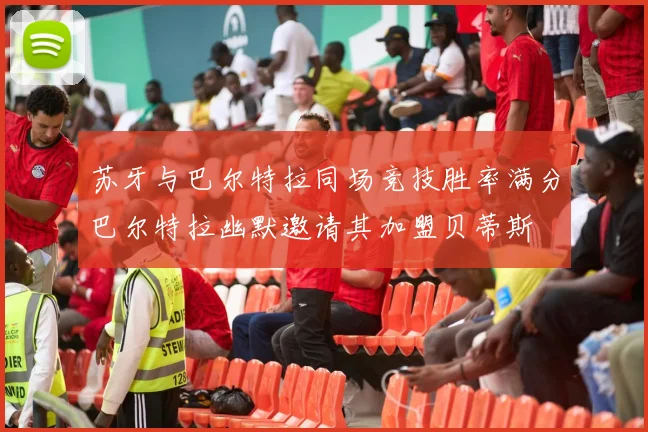 苏牙与巴尔特拉同场竞技胜率满分巴尔特拉幽默邀请其加盟贝蒂斯
