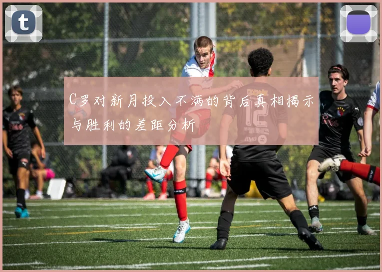 C罗对新月投入不满的背后真相揭示与胜利的差距分析