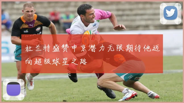 杜兰特盛赞申京潜力无限期待他迈向超级球星之路