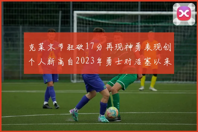 克莱末节狂砍17分再现神勇表现创个人新高自2023年勇士对活塞以来