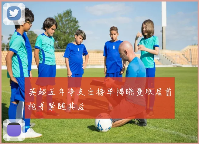 英超五年净支出榜单揭晓曼联居首枪手紧随其后
