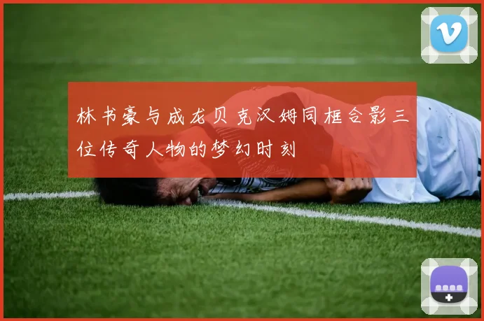 林书豪与成龙贝克汉姆同框合影三位传奇人物的梦幻时刻