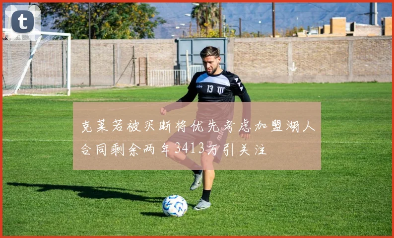 克莱若被买断将优先考虑加盟湖人合同剩余两年3413万引关注