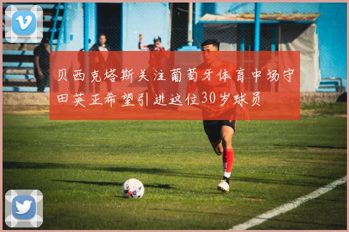 贝西克塔斯关注葡萄牙体育中场守田英正希望引进这位30岁球员