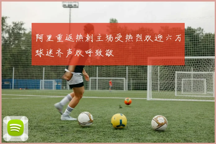 阿里重返热刺主场受热烈欢迎六万球迷齐声欢呼致敬