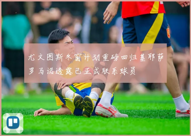 尤文图斯冬窗计划重磅回归基耶萨罗马诺透露已正式联系球员