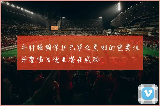 丰特强调保护巴萨会员制的重要性并警惕马德里潜在威胁