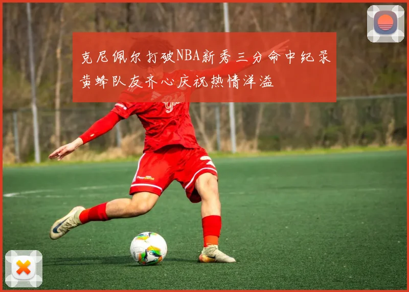 克尼佩尔打破NBA新秀三分命中纪录黄蜂队友齐心庆祝热情洋溢