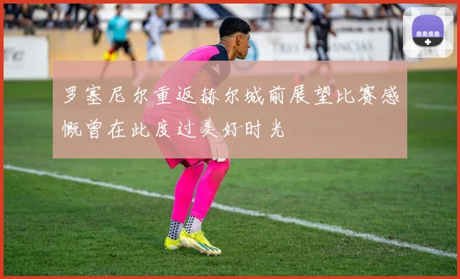 罗塞尼尔重返赫尔城前展望比赛感慨曾在此度过美好时光