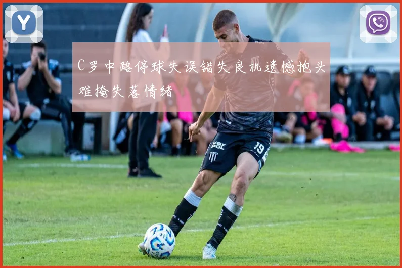 C罗中路停球失误错失良机遗憾抱头难掩失落情绪