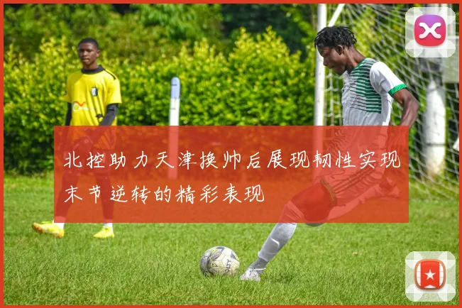 北控助力天津换帅后展现韧性实现末节逆转的精彩表现