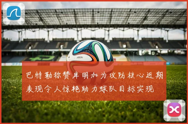 巴特勒称赞库明加为攻防核心近期表现令人惊艳助力球队目标实现