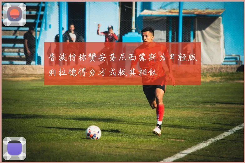 香波特称赞安芬尼西蒙斯为年轻版利拉德得分方式极其相似