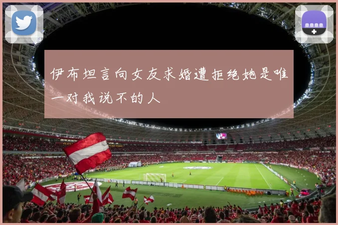 伊布坦言向女友求婚遭拒绝她是唯一对我说不的人