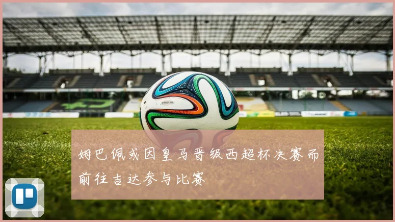 姆巴佩或因皇马晋级西超杯决赛而前往吉达参与比赛