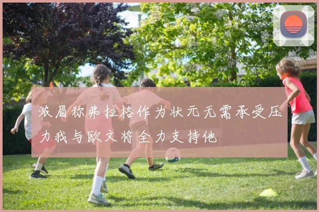 浓眉称弗拉格作为状元无需承受压力我与欧文将全力支持他