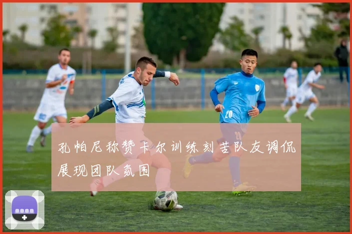 孔帕尼称赞卡尔训练刻苦队友调侃展现团队氛围