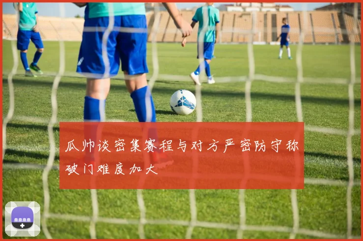 瓜帅谈密集赛程与对方严密防守称破门难度加大