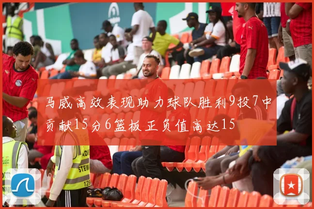 马威高效表现助力球队胜利9投7中贡献15分6篮板正负值高达15