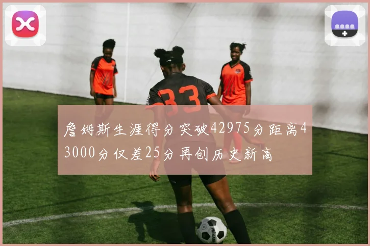 詹姆斯生涯得分突破42975分距离43000分仅差25分再创历史新高