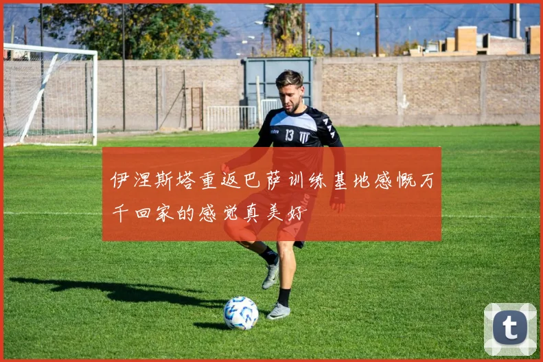 伊涅斯塔重返巴萨训练基地感慨万千回家的感觉真美好