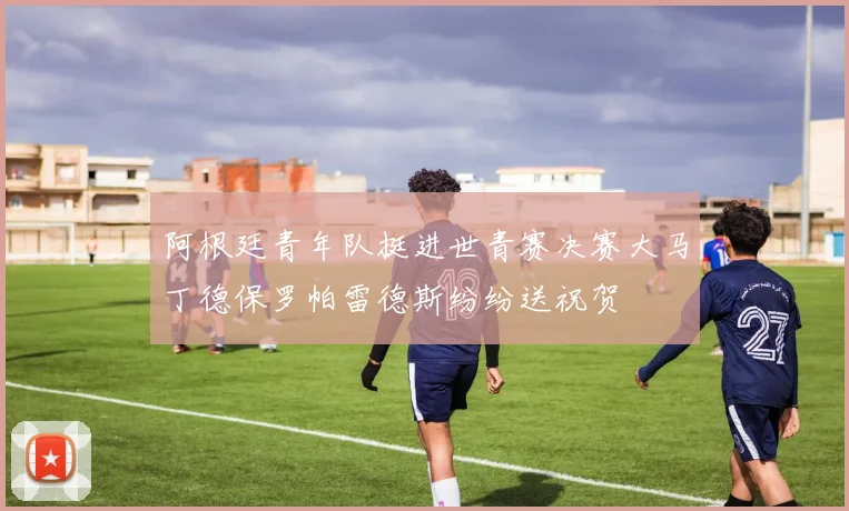 阿根廷青年队挺进世青赛决赛大马丁德保罗帕雷德斯纷纷送祝贺