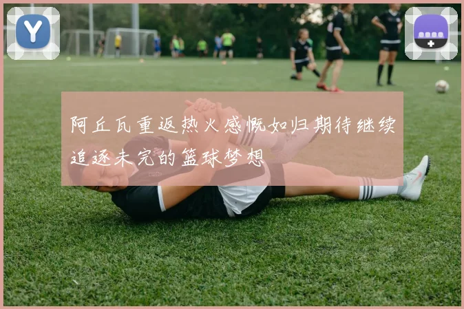 阿丘瓦重返热火感慨如归期待继续追逐未完的篮球梦想