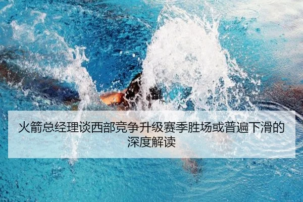 火箭总经理谈西部竞争升级赛季胜场或普遍下滑的深度解读（leyu）